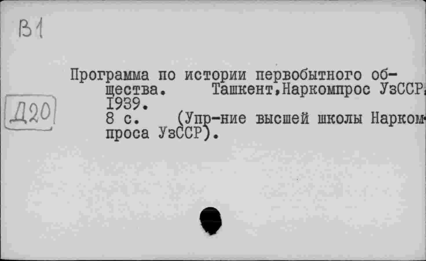 ﻿6 і
и
Программа по истории первобытного общества. Ташкент,Наркомпрос УзСС?! 1939.
8 с. (Упр-ние высшей школы Нарком проса УзССР).